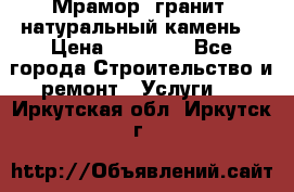 Мрамор, гранит, натуральный камень! › Цена ­ 10 000 - Все города Строительство и ремонт » Услуги   . Иркутская обл.,Иркутск г.